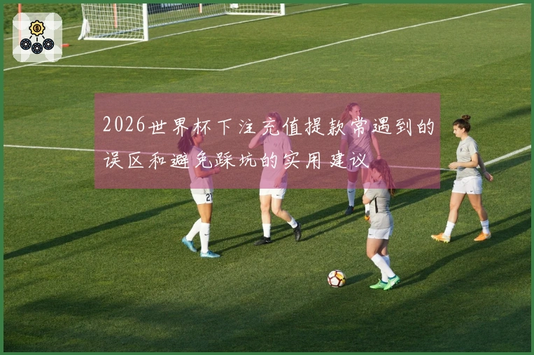 2026世界杯下注充值提款常遇到的误区和避免踩坑的实用建议